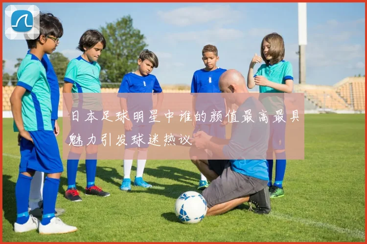 日本足球明星中谁的颜值最高最具魅力引发球迷热议