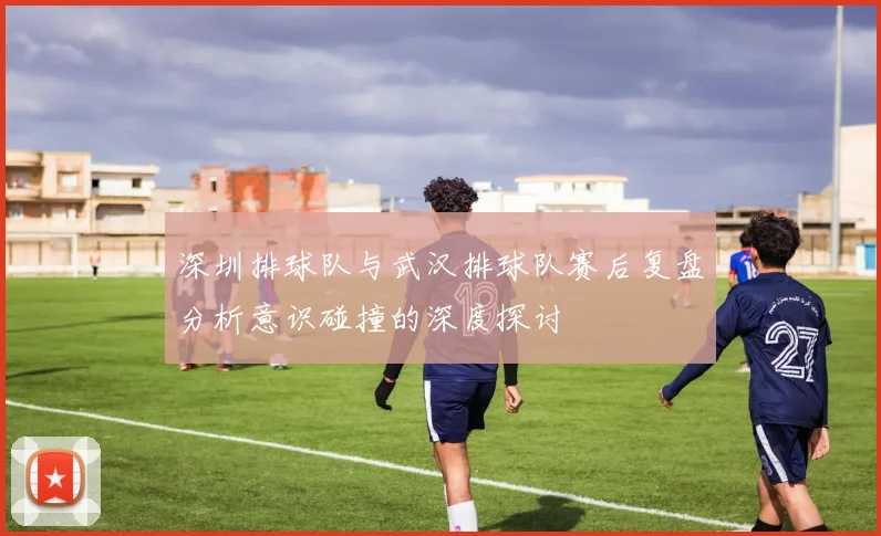 深圳排球队与武汉排球队赛后复盘分析意识碰撞的深度探讨