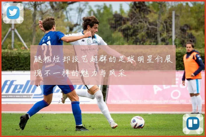 腿粗短却技艺超群的足球明星们展现不一样的魅力与风采