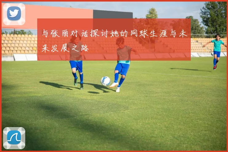 与张丽对话探讨她的网球生涯与未来发展之路