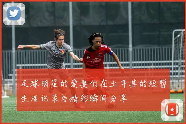 足球明星的爱妻们在土耳其的短暂生活记录与精彩瞬间分享