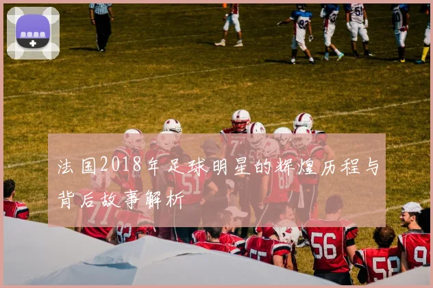 法国2018年足球明星的辉煌历程与背后故事解析