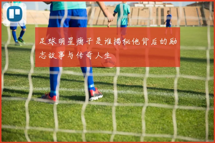 足球明星瘸子是谁揭秘他背后的励志故事与传奇人生
