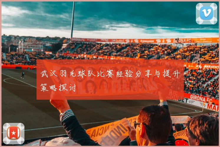 武汉羽毛球队比赛经验分享与提升策略探讨