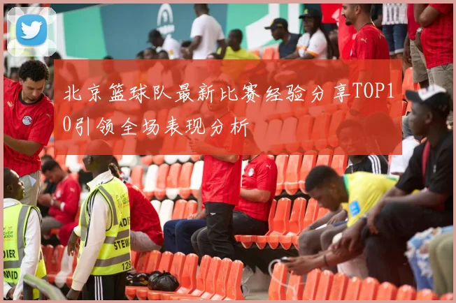 北京篮球队最新比赛经验分享TOP10引领全场表现分析