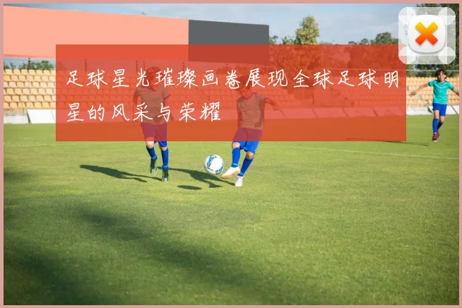 足球星光璀璨画卷展现全球足球明星的风采与荣耀