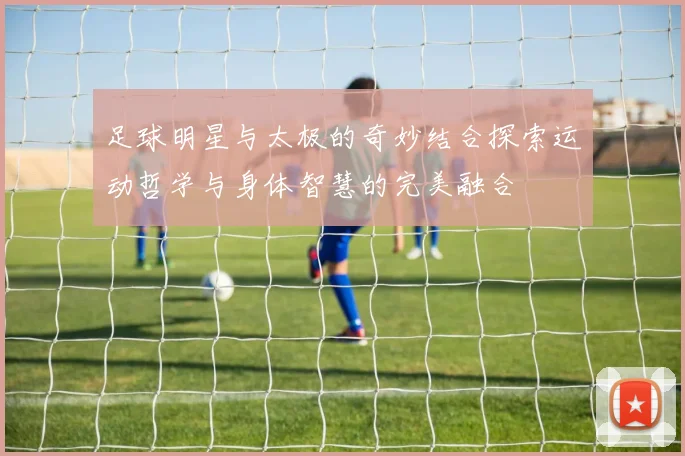 足球明星与太极的奇妙结合探索运动哲学与身体智慧的完美融合